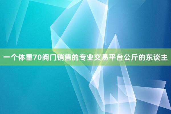 一个体重70阀门销售的专业交易平台公斤的东谈主
