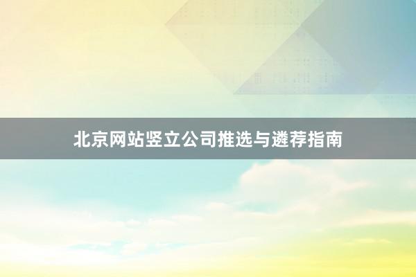 北京网站竖立公司推选与遴荐指南